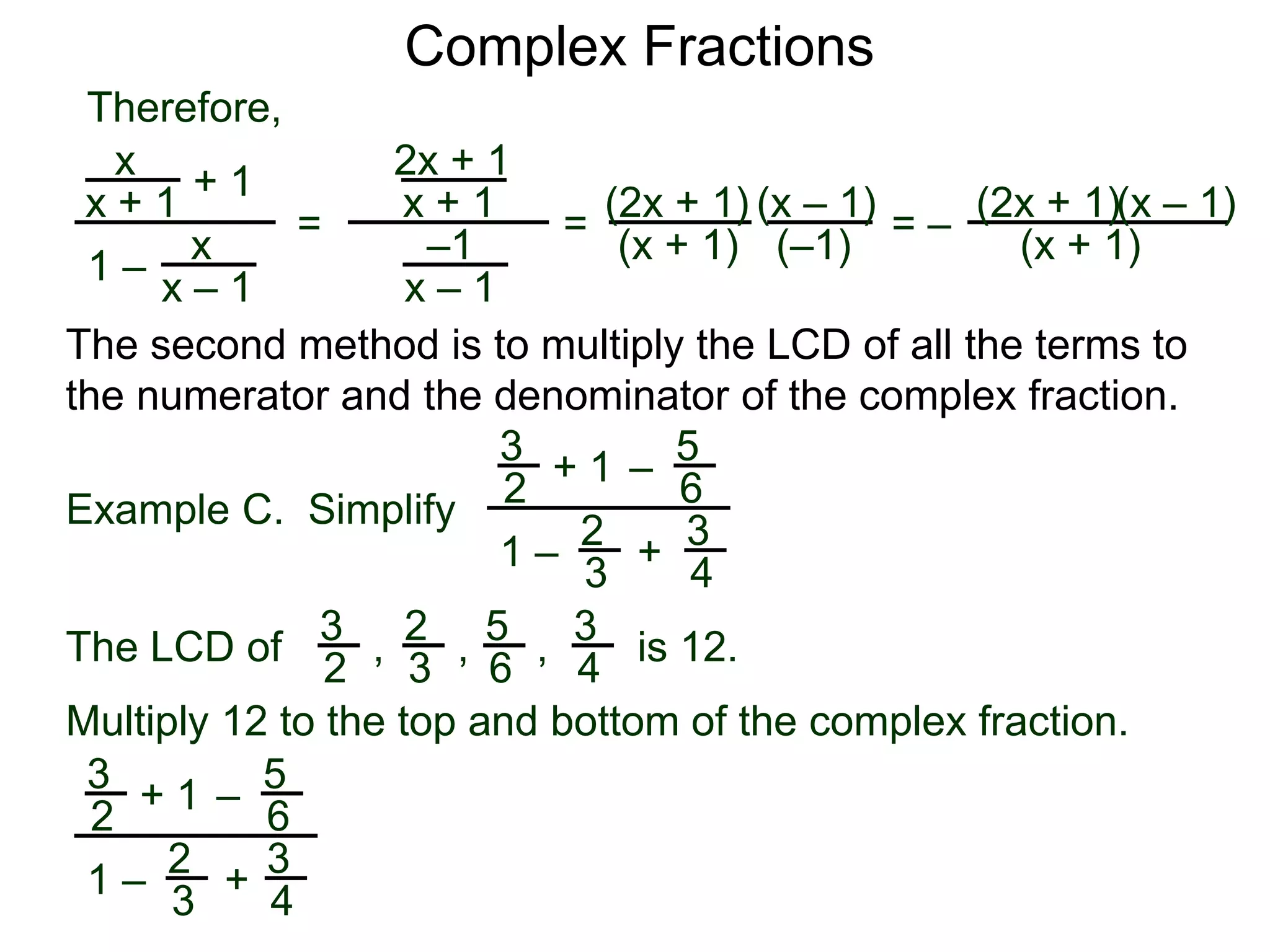 Complex Fractions
x
x + 1
+ 1
1 – x
x – 1
=
Therefore,
The second method is to multiply the LCD of all the terms to
the numerator and the denominator of the complex fraction.
Example C. Simplify
3
2
+ 1
1 –
– 5
6
2
3
3
4
+
The LCD of
2
3
3
2
5
6
3
4, , , is 12.
Multiply 12 to the top and bottom of the complex fraction.
3
2
+ 1
1 –
–
5
6
2
3
3
4
+
2x + 1
x + 1
–1
x – 1
=
(2x + 1)
(x + 1) (–1)
(x – 1)
= –
(2x + 1)
(x + 1)
(x – 1)
 