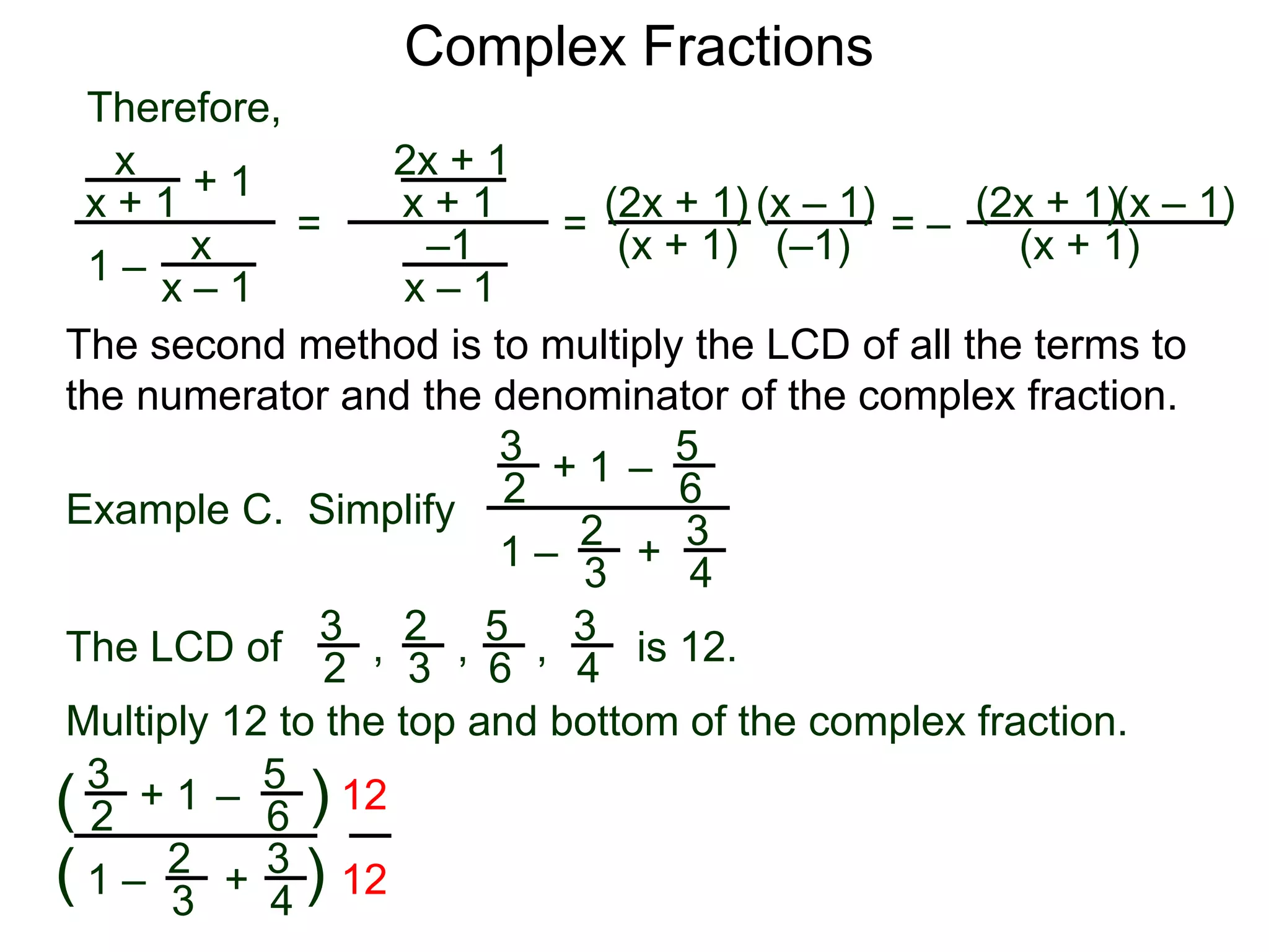 Complex Fractions
x
x + 1
+ 1
1 – x
x – 1
=
Therefore,
The second method is to multiply the LCD of all the terms to
the numerator and the denominator of the complex fraction.
Example C. Simplify
3
2
+ 1
1 –
– 5
6
2
3
3
4
+
The LCD of
2
3
3
2
5
6
3
4, , , is 12.
Multiply 12 to the top and bottom of the complex fraction.
3
2
+ 1
1 –
–
5
6
2
3
3
4
+(
( )
)
12
12
2x + 1
x + 1
–1
x – 1
=
(2x + 1)
(x + 1) (–1)
(x – 1)
= –
(2x + 1)
(x + 1)
(x – 1)
 