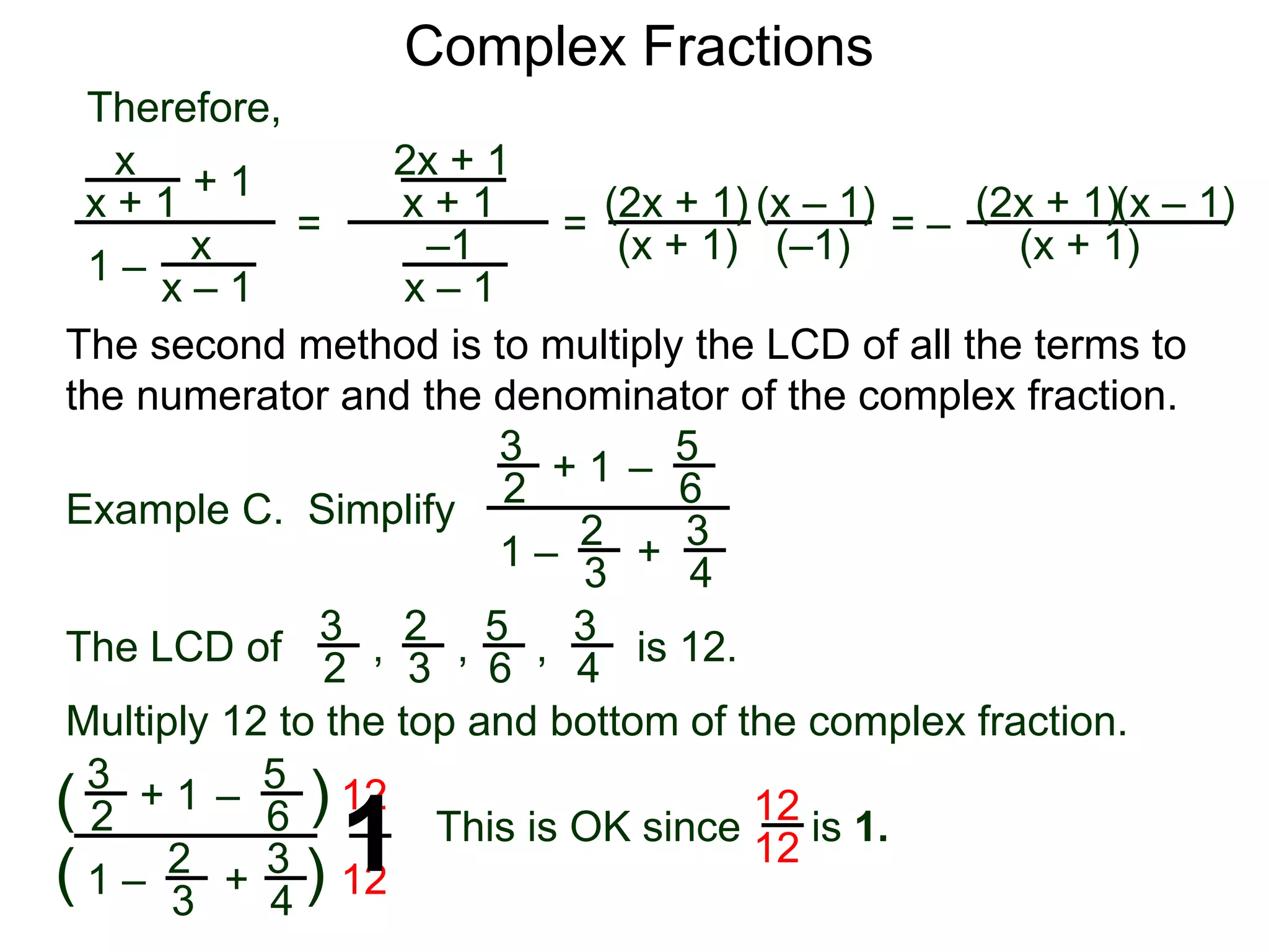 Complex Fractions
x
x + 1
+ 1
1 – x
x – 1
=
Therefore,
The second method is to multiply the LCD of all the terms to
the numerator and the denominator of the complex fraction.
Example C. Simplify
3
2
+ 1
1 –
– 5
6
2
3
3
4
+
The LCD of
2
3
3
2
5
6
3
4, , , is 12.
Multiply 12 to the top and bottom of the complex fraction.
3
2
+ 1
1 –
–
5
6
2
3
3
4
+(
( )
)
12
12
2x + 1
x + 1
–1
x – 1
=
(2x + 1)
(x + 1)
(x – 1)
= –
(2x + 1)
(x + 1)
(x – 1)
This is OK since is 1.
12
121
(–1)
 