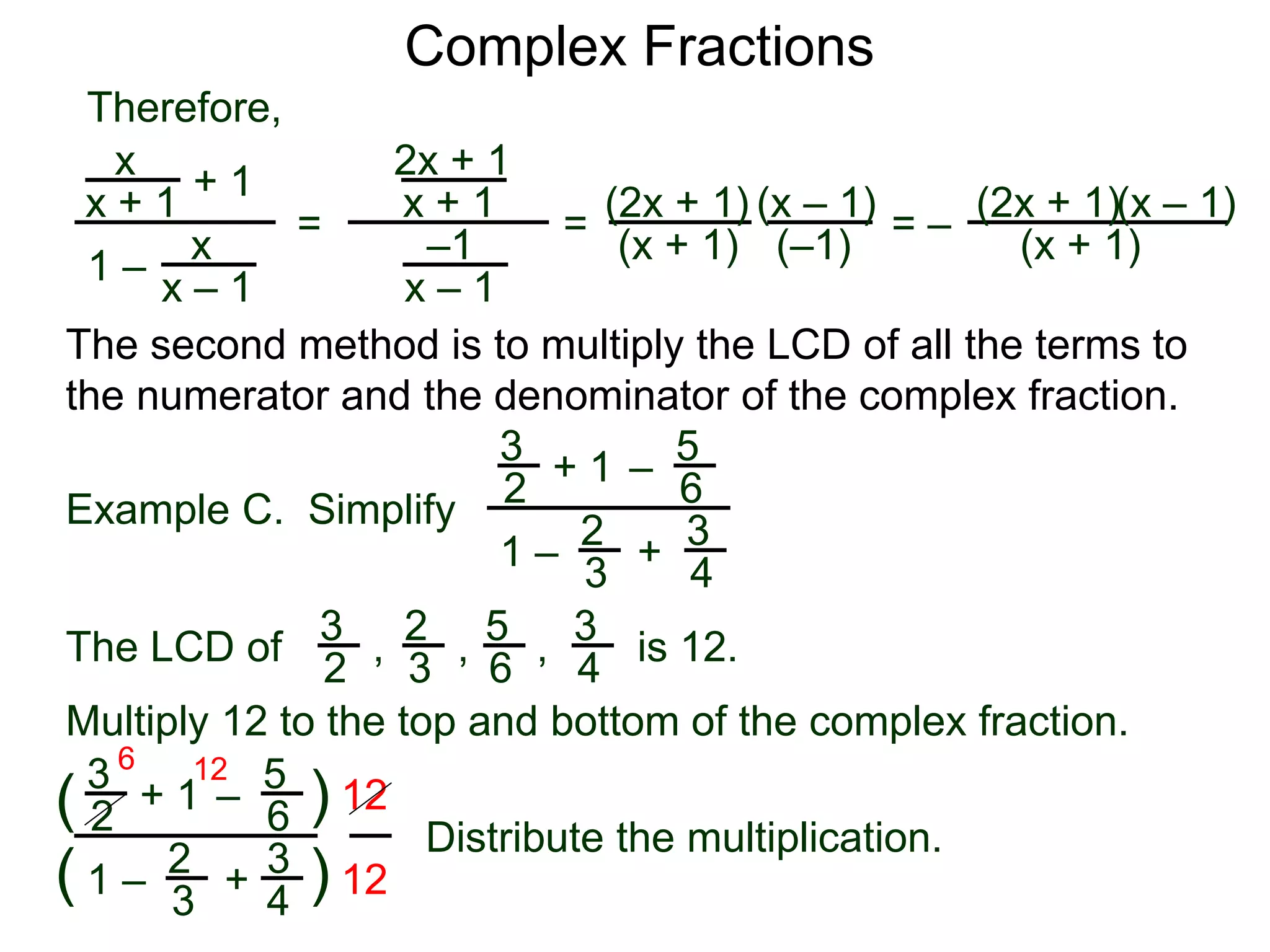Complex Fractions
x
x + 1
+ 1
1 – x
x – 1
=
Therefore,
The second method is to multiply the LCD of all the terms to
the numerator and the denominator of the complex fraction.
Example C. Simplify
3
2
+ 1
1 –
– 5
6
2
3
3
4
+
The LCD of
2
3
3
2
5
6
3
4, , , is 12.
Multiply 12 to the top and bottom of the complex fraction.
3
2
+ 1
1 –
–
5
6
2
3
3
4
+(
( )
)
12
12
6 12
2x + 1
x + 1
–1
x – 1
=
(2x + 1)
(x + 1)
(x – 1)
= –
(2x + 1)
(x + 1)
(x – 1)
Distribute the multiplication.
(–1)
 