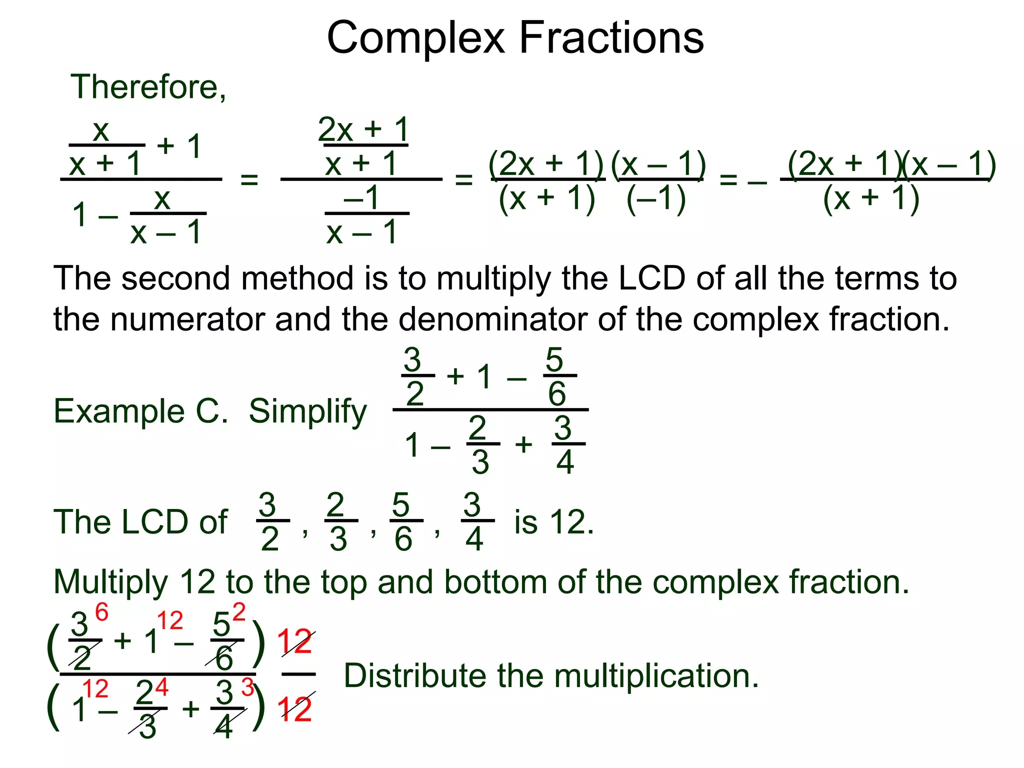 Complex Fractions
x
x + 1
+ 1
1 – x
x – 1
=
Therefore,
The second method is to multiply the LCD of all the terms to
the numerator and the denominator of the complex fraction.
Example C. Simplify
3
2
+ 1
1 –
– 5
6
2
3
3
4
+
The LCD of
2
3
3
2
5
6
3
4, , , is 12.
Multiply 12 to the top and bottom of the complex fraction.
3
2
+ 1
1 –
–
5
6
2
3
3
4
+(
( )
)
12
12
6 12 2
12 4 3
2x + 1
x + 1
–1
x – 1
=
(2x + 1)
(x + 1)
(x – 1)
= –
(2x + 1)
(x + 1)
(x – 1)
Distribute the multiplication.
(–1)
 