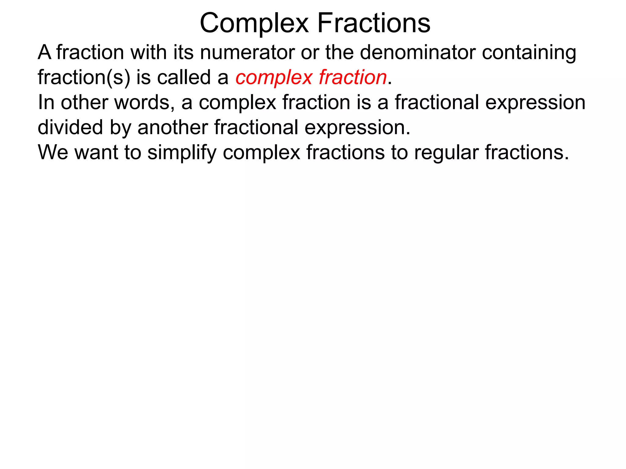 Complex Fractions
A fraction with its numerator or the denominator containing
fraction(s) is called a complex fraction.
In other words, a complex fraction is a fractional expression
divided by another fractional expression.
We want to simplify complex fractions to regular fractions.
 