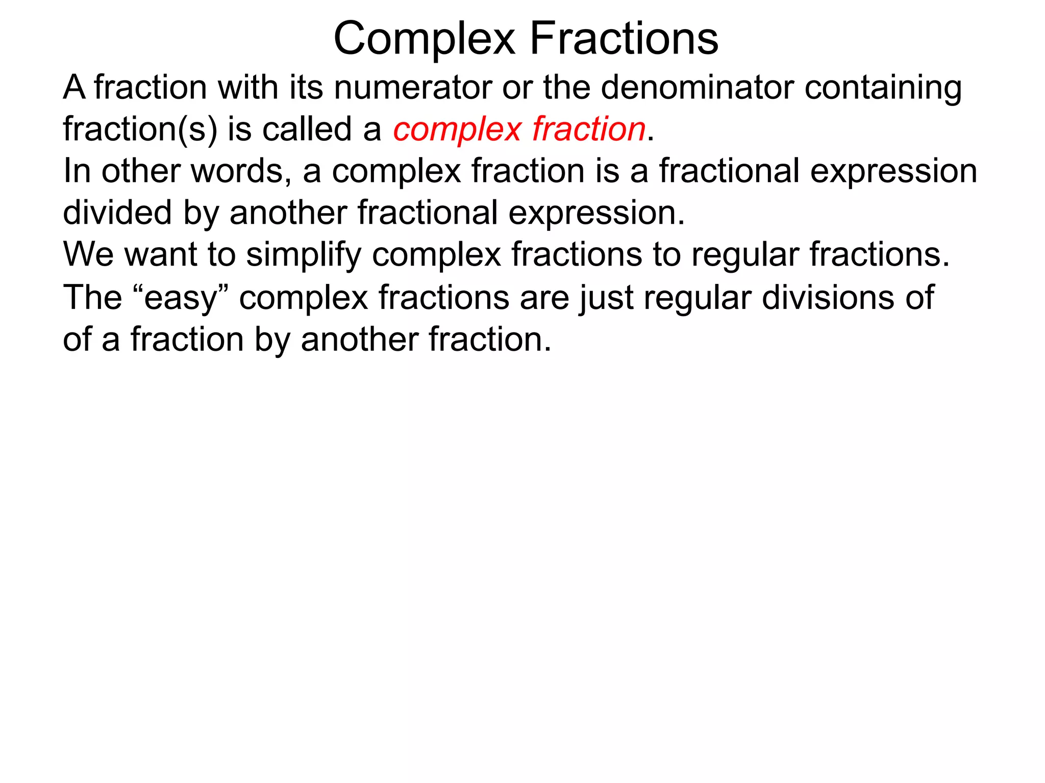 Complex Fractions
A fraction with its numerator or the denominator containing
fraction(s) is called a complex fraction.
In other words, a complex fraction is a fractional expression
divided by another fractional expression.
We want to simplify complex fractions to regular fractions.
The “easy” complex fractions are just regular divisions of
of a fraction by another fraction.
 