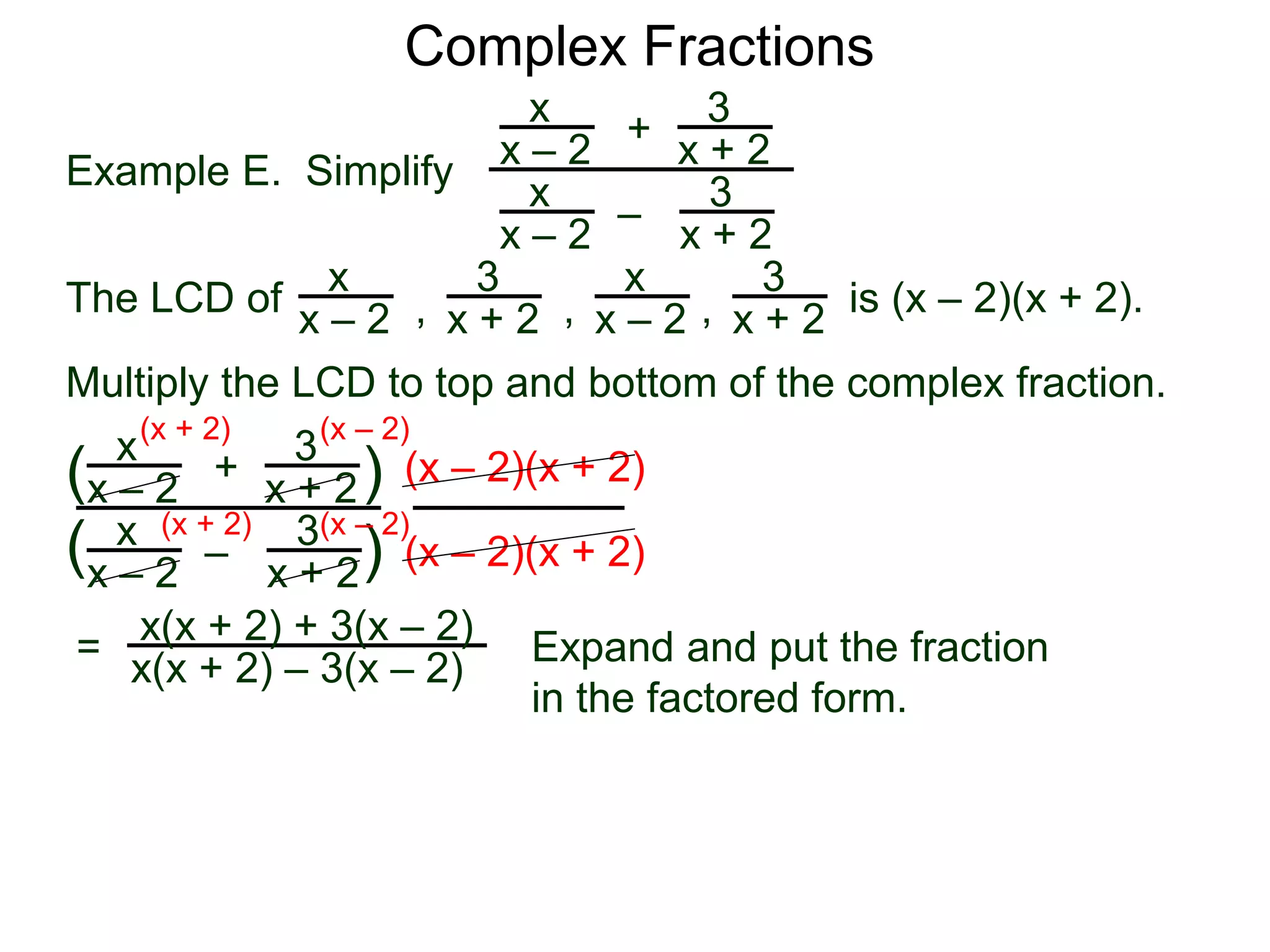 Complex Fractions
x
x – 2
–
+
3
x + 2
Example E. Simplify
The LCD of
3
x + 2
x
x – 2
x
x – 2
x
x – 2
3
x + 2
3
x + 2, , , is (x – 2)(x + 2).
Multiply the LCD to top and bottom of the complex fraction.
x
x – 2
–
+
3
x + 2
3
x + 2
x
x – 2
(
( )
)
(x – 2)(x + 2)
(x – 2)(x + 2)
=
(x + 2)
(x + 2)
(x – 2)
(x – 2)
x(x + 2) + 3(x – 2)
x(x + 2) – 3(x – 2) Expand and put the fraction
in the factored form.
 