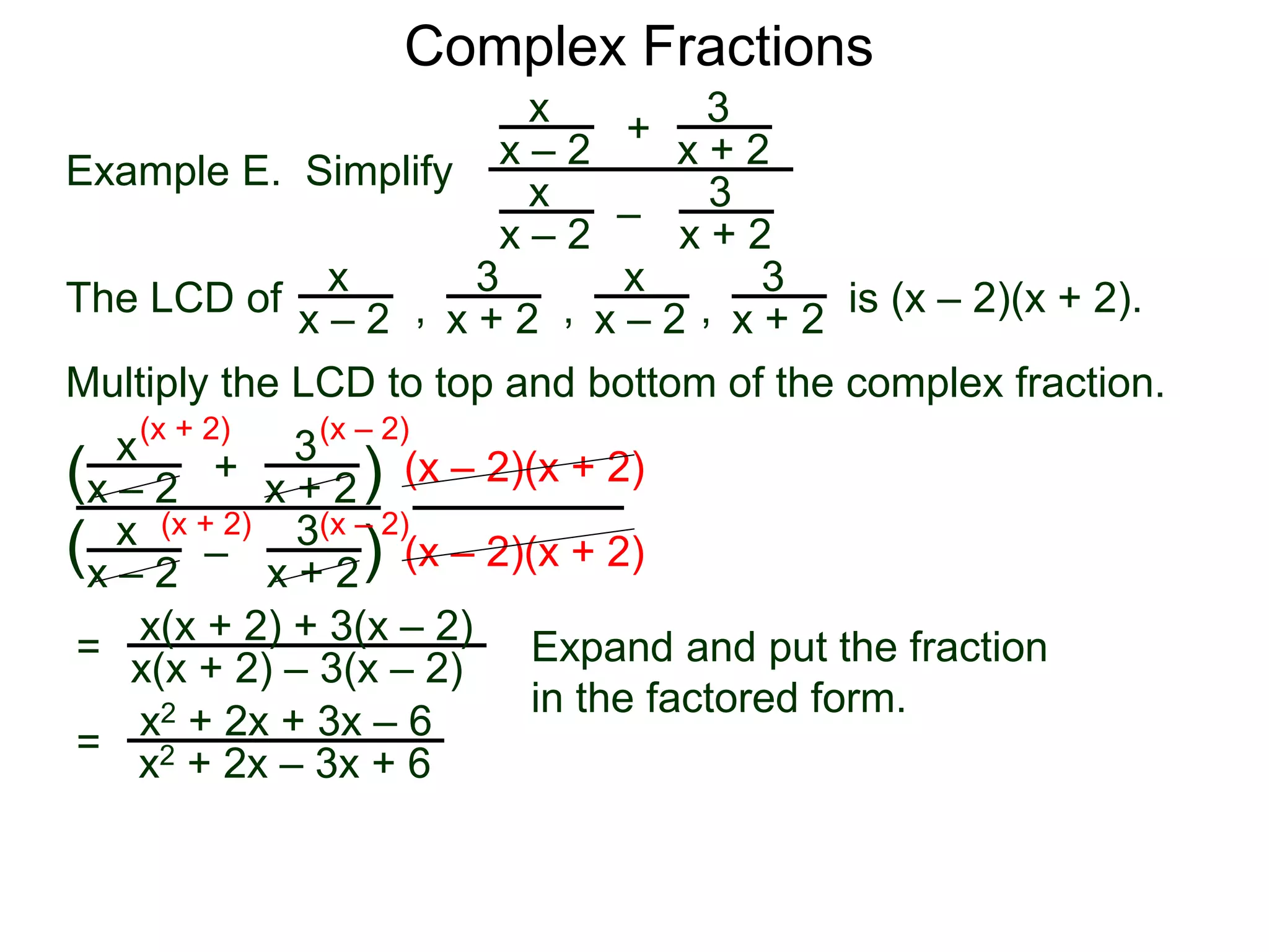 Complex Fractions
x
x – 2
–
+
3
x + 2
Example E. Simplify
The LCD of
3
x + 2
x
x – 2
x
x – 2
x
x – 2
3
x + 2
3
x + 2, , , is (x – 2)(x + 2).
Multiply the LCD to top and bottom of the complex fraction.
x
x – 2
–
+
3
x + 2
3
x + 2
x
x – 2
(
( )
)
(x – 2)(x + 2)
(x – 2)(x + 2)
=
(x + 2)
(x + 2)
(x – 2)
(x – 2)
x(x + 2) + 3(x – 2)
x(x + 2) – 3(x – 2) Expand and put the fraction
in the factored form.
=
x2 + 2x + 3x – 6
x2 + 2x – 3x + 6
 