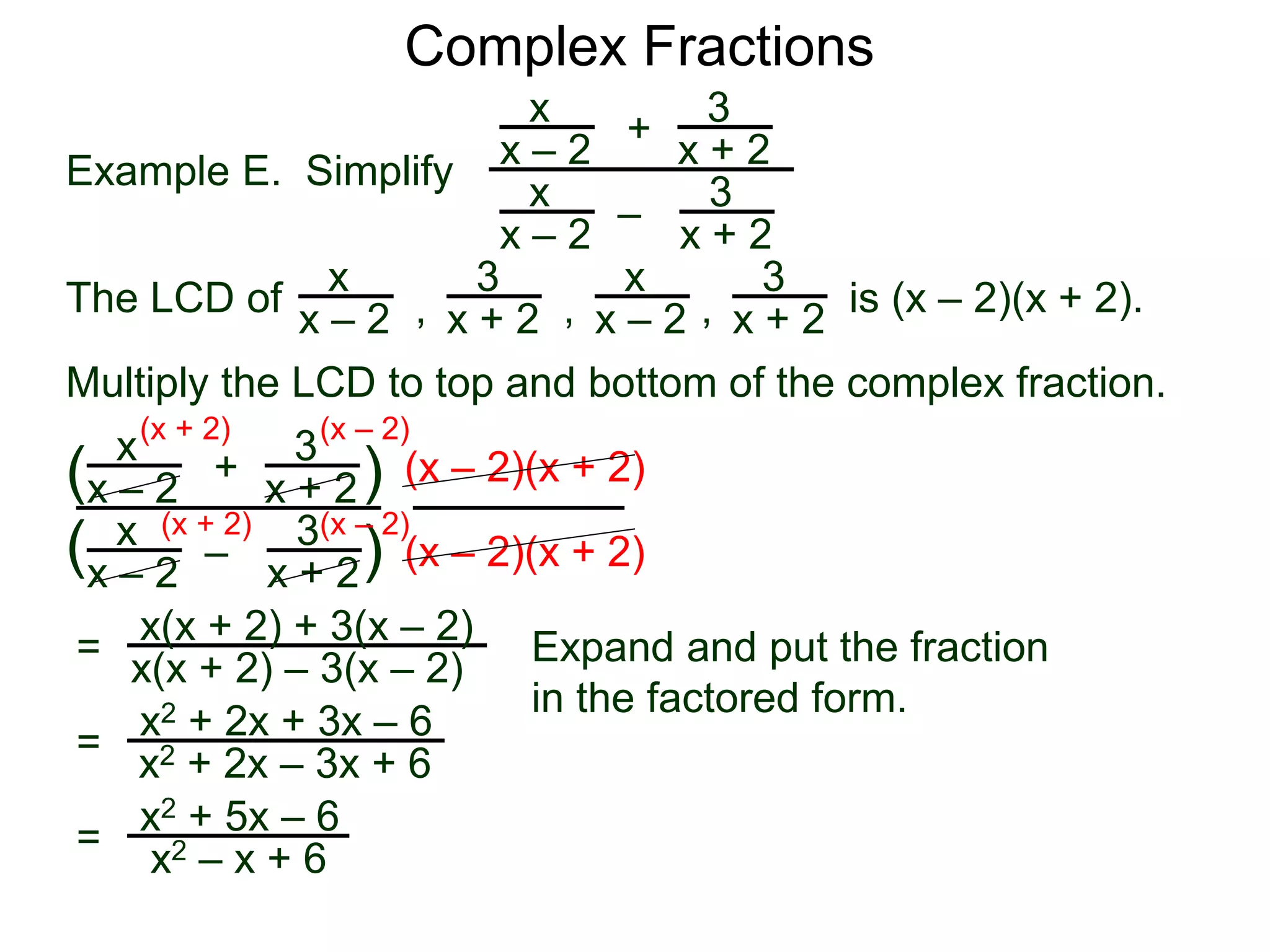 Complex Fractions
x
x – 2
–
+
3
x + 2
Example E. Simplify
The LCD of
3
x + 2
x
x – 2
x
x – 2
x
x – 2
3
x + 2
3
x + 2, , , is (x – 2)(x + 2).
Multiply the LCD to top and bottom of the complex fraction.
x
x – 2
–
+
3
x + 2
3
x + 2
x
x – 2
(
( )
)
(x – 2)(x + 2)
(x – 2)(x + 2)
=
(x + 2)
(x + 2)
(x – 2)
(x – 2)
x(x + 2) + 3(x – 2)
x(x + 2) – 3(x – 2) Expand and put the fraction
in the factored form.
=
x2 + 2x + 3x – 6
x2 + 2x – 3x + 6
=
x2 + 5x – 6
x2 – x + 6
 