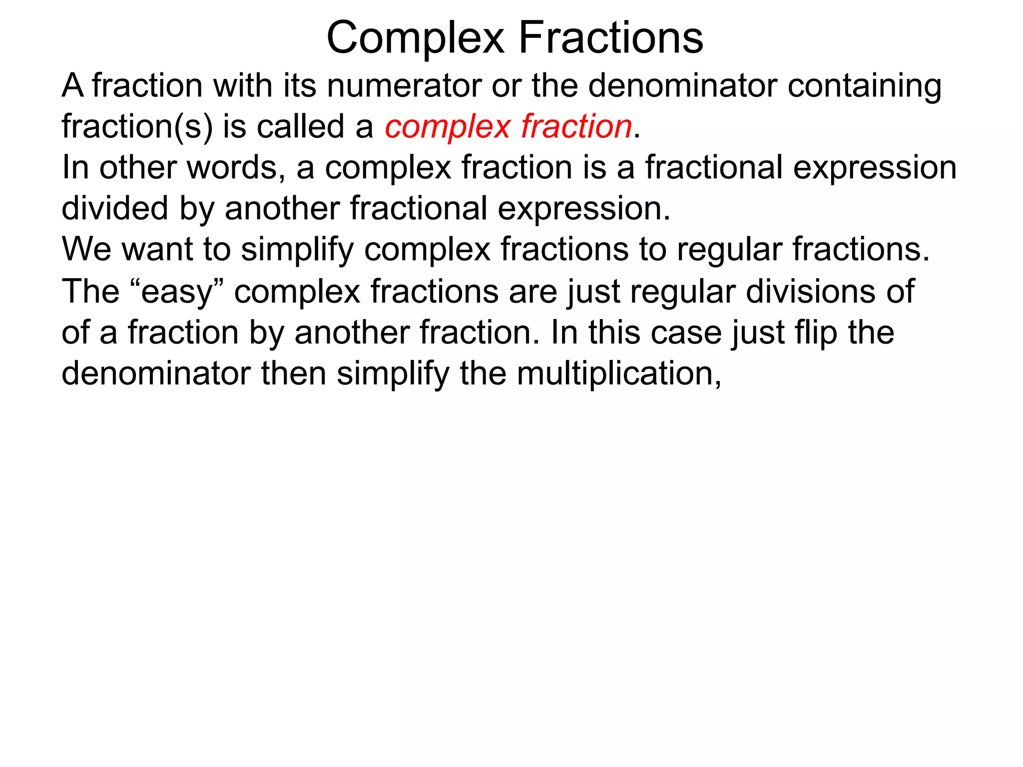 Complex Fractions
A fraction with its numerator or the denominator containing
fraction(s) is called a complex fraction.
In other words, a complex fraction is a fractional expression
divided by another fractional expression.
We want to simplify complex fractions to regular fractions.
The “easy” complex fractions are just regular divisions of
of a fraction by another fraction. In this case just flip the
denominator then simplify the multiplication,
 