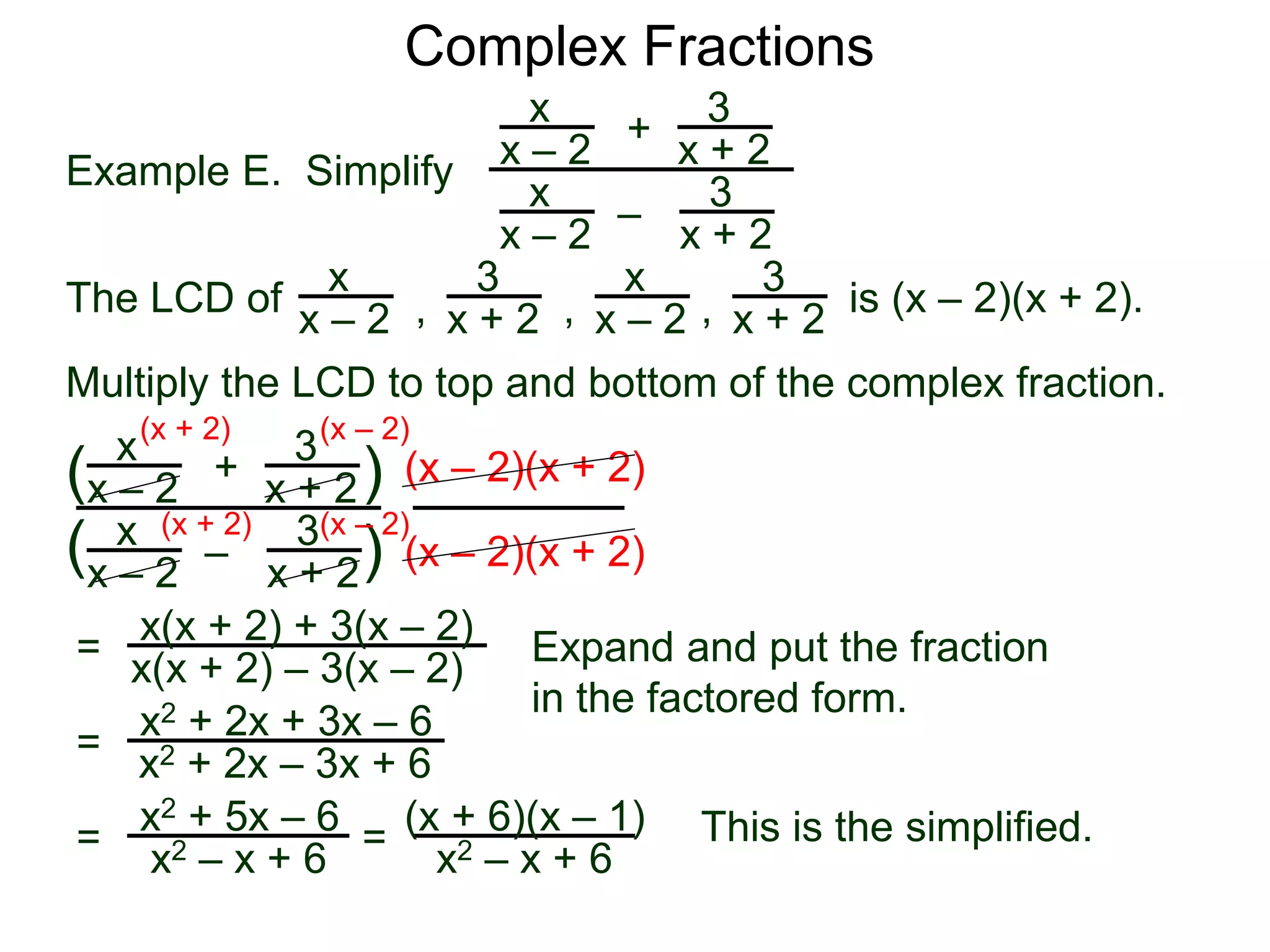 Complex Fractions
x
x – 2
–
+
3
x + 2
Example E. Simplify
The LCD of
3
x + 2
x
x – 2
x
x – 2
x
x – 2
3
x + 2
3
x + 2, , , is (x – 2)(x + 2).
Multiply the LCD to top and bottom of the complex fraction.
x
x – 2
–
+
3
x + 2
3
x + 2
x
x – 2
(
( )
)
(x – 2)(x + 2)
(x – 2)(x + 2)
=
(x + 2)
(x + 2)
(x – 2)
(x – 2)
x(x + 2) + 3(x – 2)
x(x + 2) – 3(x – 2) Expand and put the fraction
in the factored form.
=
x2 + 2x + 3x – 6
x2 + 2x – 3x + 6
=
x2 + 5x – 6
x2 – x + 6
This is the simplified.=
(x + 6)(x – 1)
x2 – x + 6
 