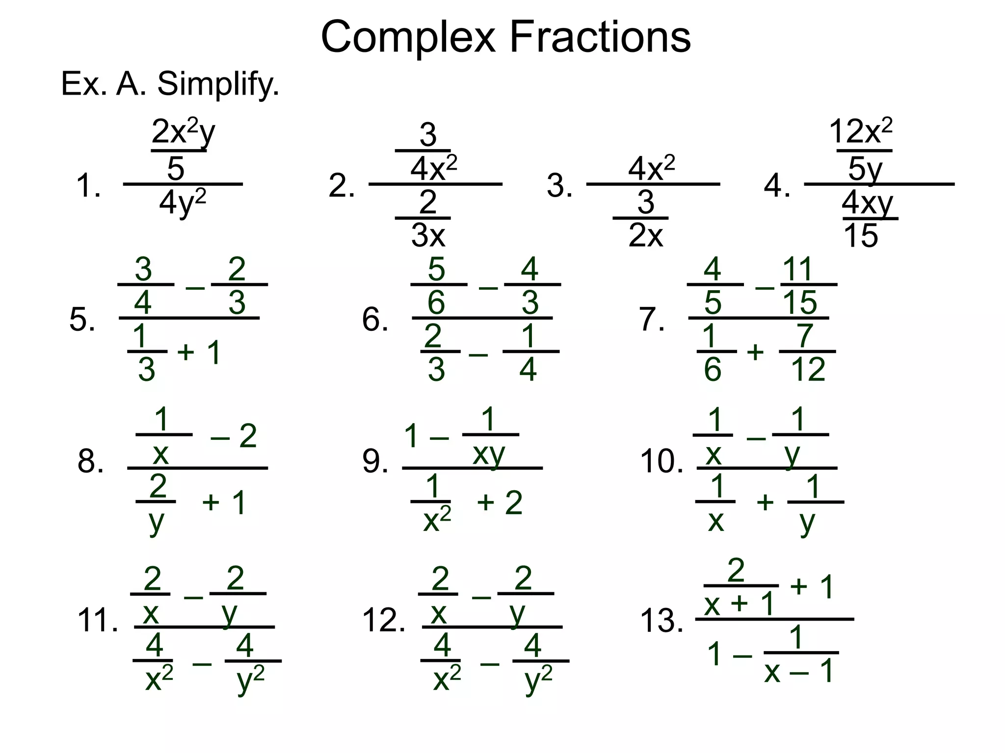 Complex Fractions
Ex. A. Simplify.
1.
2x2y
5
4y2 2.
3
4x2
3x
2 3.
4x2
2x
3 4.
12x2
5y
4xy
15
3
+ 1
–
1
3
4
5.
2
3
5
–
–
2
3
6
6.
4
3
1
4
4
+
–
1
6
5
7.
11
15
7
12
1
+ 1
– 2
2
y
x8.
1
+ 2
1 –
1
x2
xy9.
1
+
–
1
x
y10.
1
x
1
y
2
–
–
4
x2
y11.
2
x
4
y2
2
–
–
4
x2
y12.
2
x
4
y2
2
x + 1 + 1
1 –
1
x – 1
13.
 