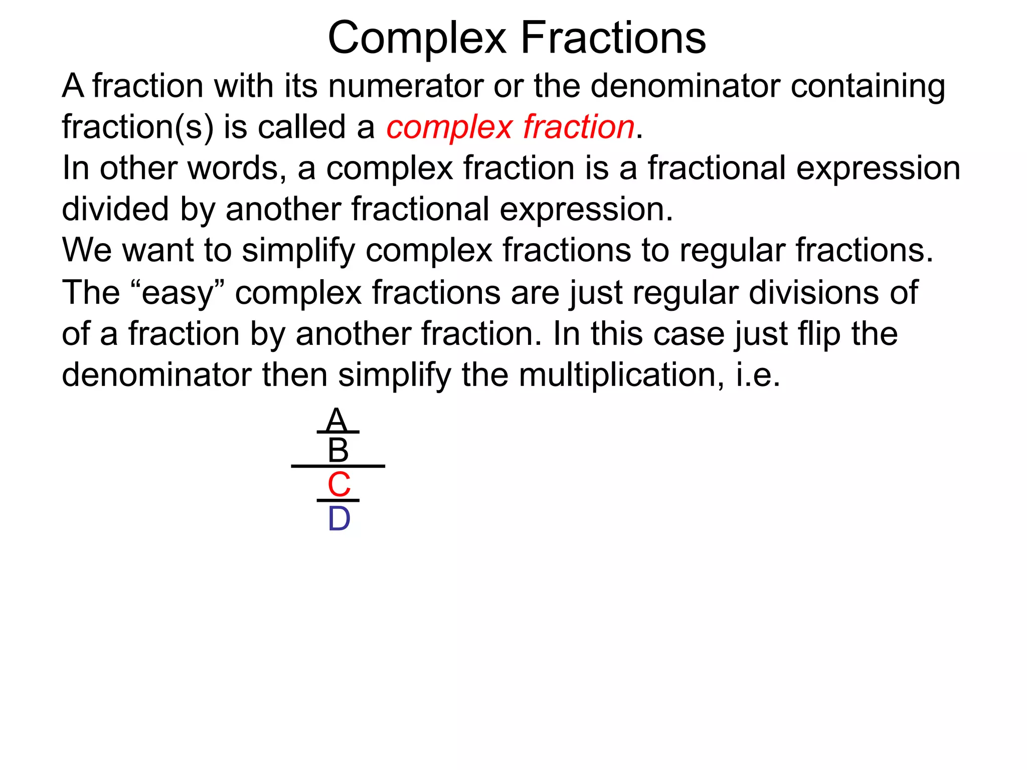 Complex Fractions
A fraction with its numerator or the denominator containing
fraction(s) is called a complex fraction.
In other words, a complex fraction is a fractional expression
divided by another fractional expression.
We want to simplify complex fractions to regular fractions.
The “easy” complex fractions are just regular divisions of
of a fraction by another fraction. In this case just flip the
denominator then simplify the multiplication, i.e.
A
B
C
D
 