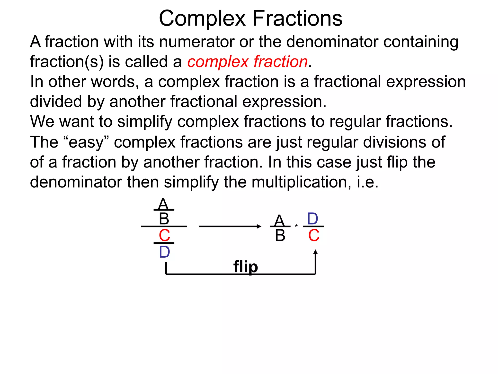 Complex Fractions
A fraction with its numerator or the denominator containing
fraction(s) is called a complex fraction.
In other words, a complex fraction is a fractional expression
divided by another fractional expression.
We want to simplify complex fractions to regular fractions.
The “easy” complex fractions are just regular divisions of
of a fraction by another fraction. In this case just flip the
denominator then simplify the multiplication, i.e.
A
B
C
D
A
B C
D*
flip
 
