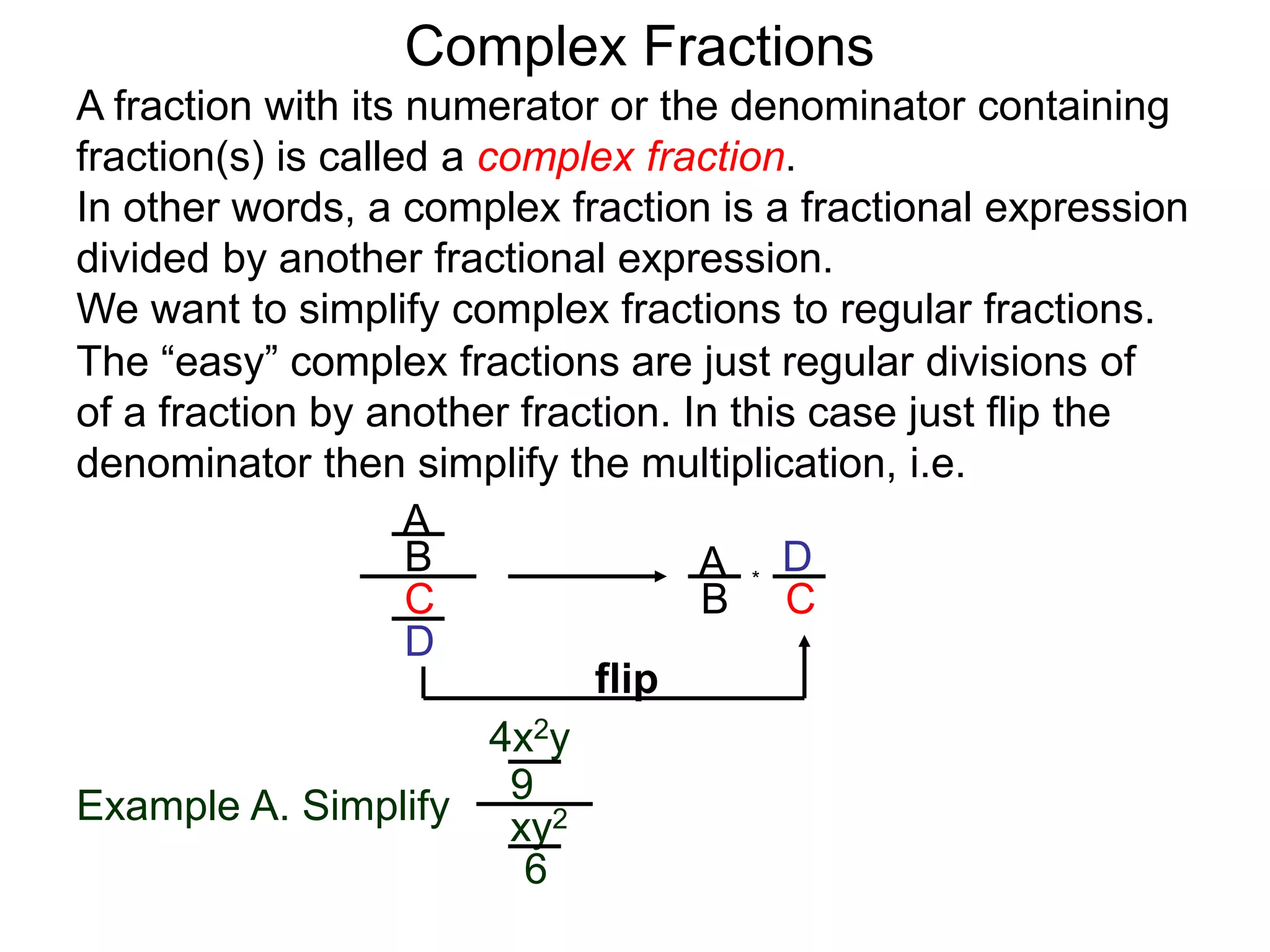 Complex Fractions
A fraction with its numerator or the denominator containing
fraction(s) is called a complex fraction.
In other words, a complex fraction is a fractional expression
divided by another fractional expression.
We want to simplify complex fractions to regular fractions.
The “easy” complex fractions are just regular divisions of
of a fraction by another fraction. In this case just flip the
denominator then simplify the multiplication, i.e.
A
B
C
D
A
B C
D*
flip
Example A. Simplify
4x2y
9
xy2
6
 