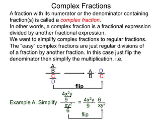 Complex Fractions
A fraction with its numerator or the denominator containing
fraction(s) is called a complex fraction.
In other words, a complex fraction is a fractional expression
divided by another fractional expression.
We want to simplify complex fractions to regular fractions.
The “easy” complex fractions are just regular divisions of
of a fraction by another fraction. In this case just flip the
denominator then simplify the multiplication, i.e.
A
B
C
D
A
B C
D*
flip
Example A. Simplify
4x2y
9
xy2
6
=
flip
4x2y
9 xy2
6
 