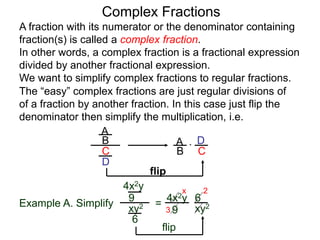 Complex Fractions
A fraction with its numerator or the denominator containing
fraction(s) is called a complex fraction.
In other words, a complex fraction is a fractional expression
divided by another fractional expression.
We want to simplify complex fractions to regular fractions.
The “easy” complex fractions are just regular divisions of
of a fraction by another fraction. In this case just flip the
denominator then simplify the multiplication, i.e.
A
B
C
D
A
B C
D*
flip
Example A. Simplify
4x2y
9
xy2
6
=
flip
4x2y
9 xy2
6
3
2x
 