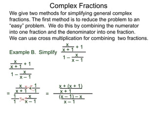 Example B. Simplify
Complex Fractions
We give two methods for simplifying general complex
fractions. The first method is to reduce the problem to an
“easy” problem. We do this by combining the numerator
into one fraction and the denominator into one fraction.
We can use cross multiplication for combining two fractions.
x
x + 1
+ 1
1 – x
x – 1x
x + 1
+ 1
1 –
x
x – 1
=
x
x + 1 +
–
x
x – 1
1
1
1
1
=
x + (x + 1)
x + 1
(x – 1) – x
x – 1
 