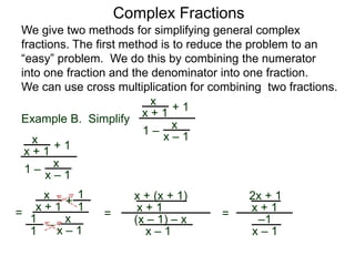 Example B. Simplify
Complex Fractions
We give two methods for simplifying general complex
fractions. The first method is to reduce the problem to an
“easy” problem. We do this by combining the numerator
into one fraction and the denominator into one fraction.
We can use cross multiplication for combining two fractions.
x
x + 1
+ 1
1 – x
x – 1x
x + 1
+ 1
1 –
x
x – 1
=
x
x + 1 +
–
x
x – 1
1
1
1
1
=
x + (x + 1)
x + 1
(x – 1) – x
x – 1
=
2x + 1
x + 1
–1
x – 1
 
