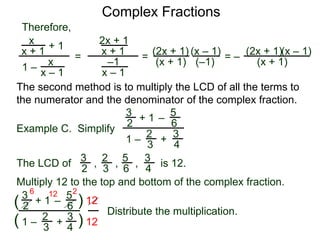 Complex Fractions
x
x + 1
+ 1
1 – x
x – 1
=
Therefore,
The second method is to multiply the LCD of all the terms to
the numerator and the denominator of the complex fraction.
Example C. Simplify
3
2
+ 1
1 –
– 5
6
2
3
3
4
+
The LCD of
2
3
3
2
5
6
3
4, , , is 12.
Multiply 12 to the top and bottom of the complex fraction.
3
2
+ 1
1 –
–
5
6
2
3
3
4
+(
( )
)
12
12
6 12 2
2x + 1
x + 1
–1
x – 1
=
(2x + 1)
(x + 1)
(x – 1)
= –
(2x + 1)
(x + 1)
(x – 1)
Distribute the multiplication.
(–1)
 