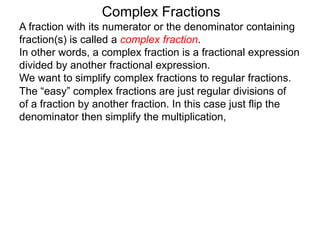 Complex Fractions
A fraction with its numerator or the denominator containing
fraction(s) is called a complex fraction.
In other words, a complex fraction is a fractional expression
divided by another fractional expression.
We want to simplify complex fractions to regular fractions.
The “easy” complex fractions are just regular divisions of
of a fraction by another fraction. In this case just flip the
denominator then simplify the multiplication,
 