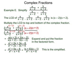 Complex Fractions
x
x – 2
–
+
3
x + 2
Example E. Simplify
The LCD of
3
x + 2
x
x – 2
x
x – 2
x
x – 2
3
x + 2
3
x + 2, , , is (x – 2)(x + 2).
Multiply the LCD to top and bottom of the complex fraction.
x
x – 2
–
+
3
x + 2
3
x + 2
x
x – 2
(
( )
)
(x – 2)(x + 2)
(x – 2)(x + 2)
=
(x + 2)
(x + 2)
(x – 2)
(x – 2)
x(x + 2) + 3(x – 2)
x(x + 2) – 3(x – 2) Expand and put the fraction
in the factored form.
=
x2 + 2x + 3x – 6
x2 + 2x – 3x + 6
=
x2 + 5x – 6
x2 – x + 6
This is the simplified.=
(x + 6)(x – 1)
x2 – x + 6
 