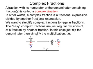 Complex Fractions
A fraction with its numerator or the denominator containing
fraction(s) is called a complex fraction.
In other words, a complex fraction is a fractional expression
divided by another fractional expression.
We want to simplify complex fractions to regular fractions.
The “easy” complex fractions are just regular divisions of
of a fraction by another fraction. In this case just flip the
denominator then simplify the multiplication, i.e.
A
B
C
D
A
B C
D*
flip
 