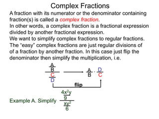 Complex Fractions
A fraction with its numerator or the denominator containing
fraction(s) is called a complex fraction.
In other words, a complex fraction is a fractional expression
divided by another fractional expression.
We want to simplify complex fractions to regular fractions.
The “easy” complex fractions are just regular divisions of
of a fraction by another fraction. In this case just flip the
denominator then simplify the multiplication, i.e.
A
B
C
D
A
B C
D*
flip
Example A. Simplify
4x2y
9
xy2
6
 
