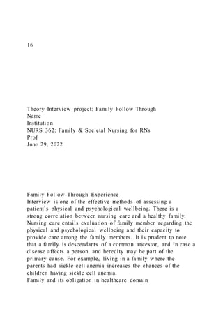 16
Theory Interview project: Family Follow Through
Name
Institution
NURS 362: Family & Societal Nursing for RNs
Prof
June 29, 2022
Family Follow-Through Experience
Interview is one of the effective methods of assessing a
patient’s physical and psychological wellbeing. There is a
strong correlation between nursing care and a healthy family.
Nursing care entails evaluation of family member regarding the
physical and psychological wellbeing and their capacity to
provide care among the family members. It is prudent to note
that a family is descendants of a common ancestor, and in case a
disease affects a person, and heredity may be part of the
primary cause. For example, living in a family where the
parents had sickle cell anemia increases the chances of the
children having sickle cell anemia.
Family and its obligation in healthcare domain
 