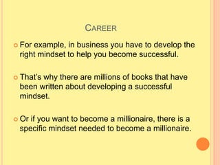CAREER
 For example, in business you have to develop the
right mindset to help you become successful.
 That’s why there are millions of books that have
been written about developing a successful
mindset.
 Or if you want to become a millionaire, there is a
specific mindset needed to become a millionaire.