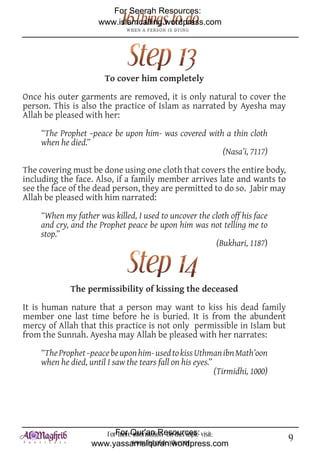 For Seerah Resources:
                      www.islamcalling.wordpress.com




                       To cover him completely

Once his outer garments are removed, it is only natural to cover the
person. This is also the practice of Islam as narrated by Ayesha may
Allah be pleased with her:

    “The Prophet –peace be upon him- was covered with a thin cloth
    when he died.”
                                                     (Nasa’i, 7117)

The covering must be done using one cloth that covers the entire body,
including the face. Also, if a family member arrives late and wants to
see the face of the dead person, they are permitted to do so. Jabir may
Allah be pleased with him narrated:

    “When my father was killed, I used to uncover the cloth off his face
    and cry, and the Prophet peace be upon him was not telling me to
    stop.”
                                                       (Bukhari, 1187)



             The permissibility of kissing the deceased

It is human nature that a person may want to kiss his dead family
member one last time before he is buried. It is from the abundent
mercy of Allah that this practice is not only permissible in Islam but
from the Sunnah. Ayesha may Allah be pleased with her narrates:

    “The Prophet –peace be upon him- used to kiss Uthman ibn Math’oon
    when he died, until I saw the tears fall on his eyes.”
                                                           (Tirmidhi, 1000)




                      ForFor Qur'an Resources: visit:
                          more information on this topic                      9
                   www.yassarnalquran.wordpress.com
                              www.fiqhofdeath.com
 