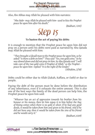 For Seerah Resources:
                    www.islamcalling.wordpress.com


Also, Ibn Abbas may Allah be pleased with him narrates:

    “Abu Bakr- may Allah be pleased with him- used to kiss the Prophet
    peace be upon him after his death.”
                                                       (Bukhari, 1241)




                To hasten the act of paying his debts

It is enough to mention that the Prophet peace be upon him did not
pray on a person until his debts were paid as narrated by Abu Qatada
may Allah be pleased with him:

    “They brought a (dead) man to the Prophet peace be upon him, so he
    asked “Is there a debt on him?” They said “Yes, two gold coins.” So he
    was slowed down and did not pray on him. So Abu Qatada said “I will
    take care of the two gold coins O Prophet of Allah,” so the Prophet –
    peace be upon him- replied “It is the right of the lender.”
                                                          (AlHakim, 2/58)

Debts could be either due to Allah (Zakah, Kaffara, or Oath) or due to
people.

Paying the debt of the person must be done before the distribution
of any inheritance, even if it exhausts the entire amount. This is also
one of the best ways the family of the dead person can help him, the
Prophet peace be upon him said:

    “Whoever has an act of oppression towards his brother from his
    honour or his money, then let him repay it to him before the Day
    of Rising comes when there is no gold or silver. If he had any good
    deeds, it would be taken from him and given to his friend. And if he
    did not have any, then it would be taken from the sins of his friend
    and he would carry it.”
                                                         (Bukhari, 6169)



                     ForFor Qur'an Resources: visit:
                         more information on this topic                      10
                  www.yassarnalquran.wordpress.com
                             www.fiqhofdeath.com
 