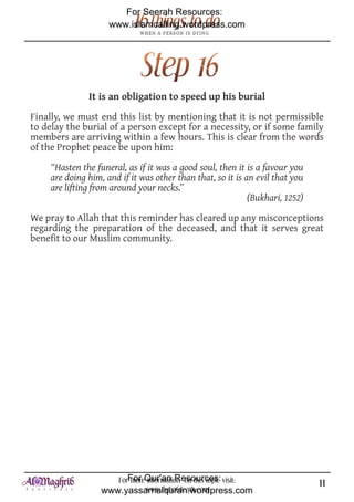 For Seerah Resources:
                     www.islamcalling.wordpress.com




               It is an obligation to speed up his burial

Finally, we must end this list by mentioning that it is not permissible
to delay the burial of a person except for a necessity, or if some family
members are arriving within a few hours. This is clear from the words
of the Prophet peace be upon him:

     “Hasten the funeral, as if it was a good soul, then it is a favour you
     are doing him, and if it was other than that, so it is an evil that you
     are lifting from around your necks.”
                                                             (Bukhari, 1252)

We pray to Allah that this reminder has cleared up any misconceptions
regarding the preparation of the deceased, and that it serves great
benefit to our Muslim community.




                      ForFor Qur'an Resources: visit:
                          more information on this topic                       11
                   www.yassarnalquran.wordpress.com
                              www.fiqhofdeath.com
 