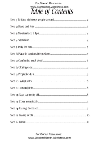 For Seerah Resources:
                                www.islamcalling.wordpress.com

                               Table of Contents
Step 1: To have righteous people around.......................................................... 2

Step 2: Hope and fear ............................................................................................ 3

Step 3: Moisten face & lips.................................................................................... 4

Step 4: Shahadah.................................................................................................... 4

Step 5: Pray for him................................................................................................. 5

Step 6: Place in comfortable position................................................................. 5

Step 7: Confirming one’s death............................................................................. 6

Step 8: Closing eyes................................................................................................. 7

Step 9: Prophetic du’a.............................................................................................. 7

Step 10: Wrap jaws.................................................................................................. 8

Step 11: Loosen joints............................................................................................... 8

Step 12: Take garments off..................................................................................... 8

Step 13: Cover completely....................................................................................... 9

Step 14: Kissing deceased...................................................................................... 9

Step 15: Paying debts............................................................................................... 10

Step 16: Burial............................................................................................................. 11



                                ForFor Qur'an Resources: visit:
                                    more information on this topic                                                                1
                             www.yassarnalquran.wordpress.com
                                        www.fiqhofdeath.com
 