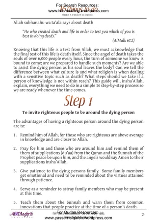 For Seerah Resources:
                     www.islamcalling.wordpress.com

Allah subhanahu wa ta’ala says about death

     “He who created death and life in order to test you which of you is
     best in doing deeds.”
                                                          (AlMulk 67:2)

Knowing that this life is a test from Allah, we must acknowledge that
the final test of this life is death itself. Since the angel of death takes the
souls of over 6,000 people every hour, the turn of someone we know is
bound to come; are we prepared to handle such moments? Are we able
to assist the dying person as his soul leaves the body? Can we tell the
difference between what culture is and what religion is when dealing
with a sensitive topic such as death? What steps should we take if a
person of knowledge is not within reach? This guide will, insha’Allah,
explain, everything we need to do in a simple 16 step-by-step process so
we are ready whenever the time comes.




     To invite righteous people to be around the dying person

The advantages of having a righteous person around the dying person
are to:

1. Remind him of Allah, for those who are righteous are above average
   in knowledge and are closer to Allah.

2. Pray for him and those who are around him and remind them of
   them of supplications (du’aa) from the Quran and the Sunnah of the
   Prophet peace be upon him, and the angels would say Amen to their
   supplications insha’Allah.

3. Give patience to the dying persons family. Some family members
   get emotional and need to be reminded about the virtues attained
   through patience.

4. Serve as a reminder to astray family members who may be present
   at this time.

5. Teach them about the Sunnah and warn them from common
   innovations that people practice at the time of a person’s death.
                      ForFor Qur'an Resources: visit:
                          more information on this topic                     2
                   www.yassarnalquran.wordpress.com
                              www.fiqhofdeath.com
 