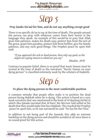 For Seerah Resources:
                    www.islamcalling.wordpress.com




 Pray (make Du’aa) for him, and do not say anything except good

There is no specific du’aa to say at the time of death. The people around
the person can pray with whatever comes from their hearts in the
language they speak. An example of this would be to pray that Allah
gives him patience, makes his death easy, protect him from the test of
the grave, grant him paradise, protect him from hellfire, give his family
patience, and any such good things. The Prophet peace be upon him
said:

     “If you approach the sick or dead person, then only say good, as the
     angels are saying Ameen to whatever you say”
                                                          (Muslim, 2079)

Contrary to popular belief, there is no proof that Surat Yaseen must be
recited at the time of death as the narration: “Recite Yaseen on your
dying person” is classified extremely weak by the scholars of Hadeeth.




   To place the dying person in the most comfortable position

A common mistake that people often make is to position the dead
person facing Makkah when he is dying. This action is based on a very
weak narration that was mentioned in the book of Al-Bayhaqi (6396) in
which Abu Qatada narrated that Al-bara’ ibn Ma’roor had willed at his
death that they would make him face Makkah. This reached the Prophet
 peace be upon him, so (it was narrated) he said: “he has hit the Fitra.”

In addition to not being part of the Sunnah, this adds an extreme
hardship on the dying person and should be avoided at all since there is
no sound proof for this action.



                     ForFor Qur'an Resources: visit:
                         more information on this topic                     5
                  www.yassarnalquran.wordpress.com
                             www.fiqhofdeath.com
 