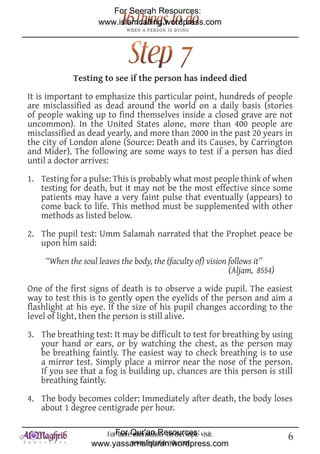 For Seerah Resources:
                    www.islamcalling.wordpress.com




             Testing to see if the person has indeed died

It is important to emphasize this particular point, hundreds of people
are misclassified as dead around the world on a daily basis (stories
of people waking up to find themselves inside a closed grave are not
uncommon). In the United States alone, more than 400 people are
misclassified as dead yearly, and more than 2000 in the past 20 years in
the city of London alone (Source: Death and its Causes, by Carrington
and Mider). The following are some ways to test if a person has died
until a doctor arrives:

1. Testing for a pulse: This is probably what most people think of when
   testing for death, but it may not be the most effective since some
   patients may have a very faint pulse that eventually (appears) to
   come back to life. This method must be supplemented with other
   methods as listed below.

2. The pupil test: Umm Salamah narrated that the Prophet peace be
   upon him said:
     “When the soul leaves the body, the (faculty of) vision follows it”
                                                             (Aljam, 8554)

One of the first signs of death is to observe a wide pupil. The easiest
way to test this is to gently open the eyelids of the person and aim a
flashlight at his eye. If the size of his pupil changes according to the
level of light, then the person is still alive.

3. The breathing test: It may be difficult to test for breathing by using
   your hand or ears, or by watching the chest, as the person may
   be breathing faintly. The easiest way to check breathing is to use
   a mirror test. Simply place a mirror near the nose of the person.
   If you see that a fog is building up, chances are this person is still
   breathing faintly.

4. The body becomes colder: Immediately after death, the body loses
   about 1 degree centigrade per hour.

                     ForFor Qur'an Resources: visit:
                         more information on this topic                      6
                  www.yassarnalquran.wordpress.com
                             www.fiqhofdeath.com
 
