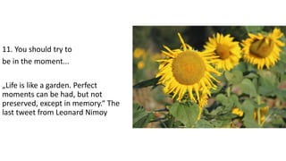 11. You should try to
be in the moment...
„Life is like a garden. Perfect
moments can be had, but not
preserved, except in memory.“ The
last tweet from Leonard Nimoy
 