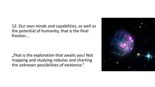 12. Our own minds and capabilities, as well as
the potential of humanity, that is the final
frontier....
„That is the exploration that awaits you! Not
mapping and studying nebulas and charting
the unknown possibilities of existence.“
 