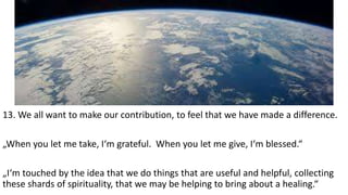 13. We all want to make our contribution, to feel that we have made a difference.
„When you let me take, I‘m grateful. When you let me give, I‘m blessed.“
„I‘m touched by the idea that we do things that are useful and helpful, collecting
these shards of spirituality, that we may be helping to bring about a healing.“
 