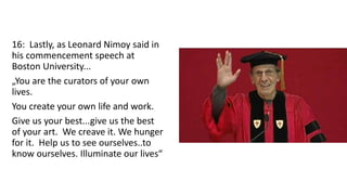 16: Lastly, as Leonard Nimoy said in
his commencement speech at
Boston University...
„You are the curators of your own
lives.
You create your own life and work.
Give us your best...give us the best
of your art. We creave it. We hunger
for it. Help us to see ourselves..to
know ourselves. Illuminate our lives“
 