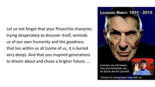 Let us not forget that your Pinocchio character,
trying desperately to discover itself, reminds
us of our own humanity and the goodness
that lies within us all (some of us, it is buried
very deep). And that you inspired generations
to dream about and chase a brigher future.....
 