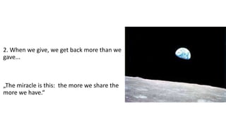 2. When we give, we get back more than we
gave...
„The miracle is this: the more we share the
more we have.“
 
