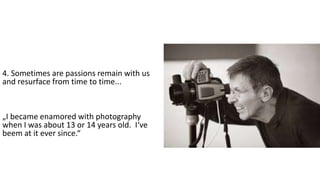 4. Sometimes are passions remain with us
and resurface from time to time...
„I became enamored with photography
when I was about 13 or 14 years old. I‘ve
beem at it ever since.“
 