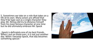 5. Sometimes we take on a role that takes on a
life of its own. Many actors are affraid that
they‘ll be type cast as a single character they
play. Mr. Nimoy did try to distance himself
from his most famous character at one time
but he did ultimately embrace Mr. Spock
„Spock is definately one of my best friends.
When I put on those ears, it is not just another
day. When I become Spock, that day becomes
something special.“
 