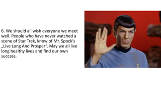 6. We should all wish everyone we meet
well. People who have never watched a
scene of Star Trek, know of Mr. Spock‘s
„Live Long And Prosper“. May we all live
long healthy lives and find our own
success.
 