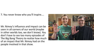 7. You never know who you‘ll inspire....
Mr. Nimoy‘s influence and impact can be
seen in all corners of our world (maybe
in other worlds too, we don‘t know). You
don‘t have to see too many episodes of
The Big Bang Theory to realize how much
of an impact that Mr. Nimoy had on the
people involved in that show.
 
