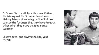 8. Some friends will be with you a lifetime.
Mr. Nimoy and Mr. Schatner have been
lifelong friends since being on Star Trek. You
can see the fondness that they have for each
other when they make an appearence
together
„I have been, and always shall be, your
friend.“
 