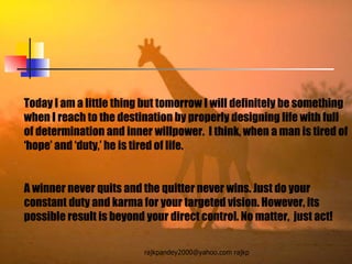 Today I am a little thing but tomorrow I will definitely be something when I reach to the destination by properly designing life with full of determination and inner willpower.  I think, when a man is tired of ‘hope’ and ‘duty,’ he is tired of life.  A winner never quits and the quitter never wins. Just do your constant duty and karma for your targeted vision. However, its possible result is beyond your direct control. No matter,  just act! 