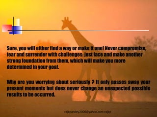 Sure, you will either find a way or make it one! Never compromise, fear and surrender with challenges: just face and make another strong foundation from them, which will make you more  determined in your goal.  Why are you worrying about seriously ? It only passes away your present moments but does never change an unexpected possible results to be occurred.  