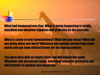 What had happened was fine. What is being happening is totally excellent and whatever happens will probably be the best one. What is cause of your lamentations? What did you loose? What did you bring when you born? Whatever you gained, gained from same world and you have offered theme for the human welfare.  You were born with an empty hand and will depart the same. Whatever you possessed today, belonged someone yesterday and will transfer to another one tomorrow. 