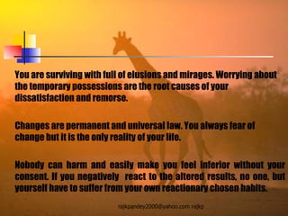 You are surviving with full of elusions and mirages. Worrying about the temporary possessions are the root causes of your dissatisfaction and remorse. Changes are permanent and universal law. You always fear of change but it is the only reality of your life.  Nobody can harm and easily make you feel inferior without your consent. If you negatively  react to the altered results, no one, but yourself have to suffer from your own reactionary chosen habits. 