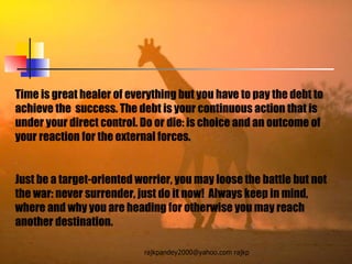Time is great healer of everything but you have to pay the debt to achieve the  success. The debt is your continuous action that is under your direct control. Do or die: is choice and an outcome of your reaction for the external forces.  Just be a target-oriented worrier, you may loose the battle but not the war: never surrender, just do it now!  Always keep in mind, where and why you are heading for otherwise you may reach another destination. 